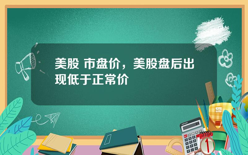 美股 市盘价，美股盘后出现低于正常价